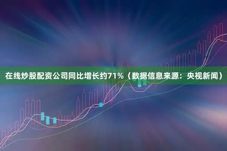 在线炒股配资公司同比增长约71%（数据信息来源：央视新闻）