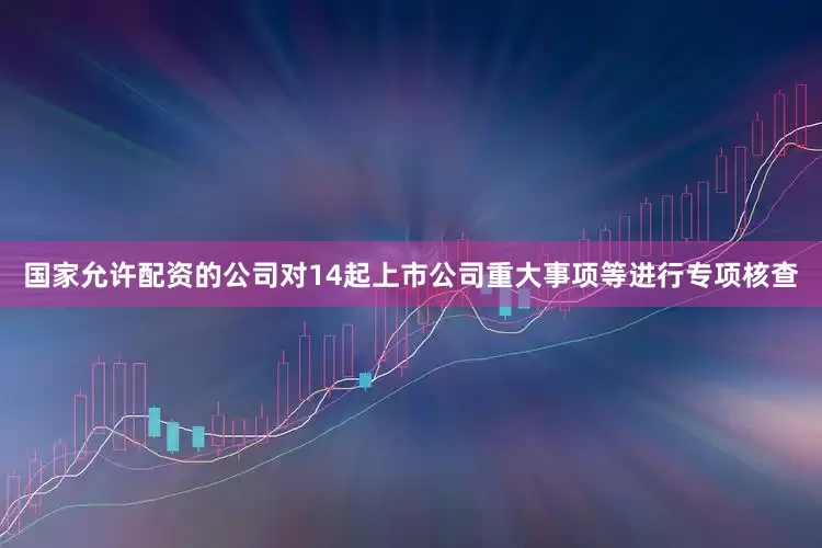 国家允许配资的公司对14起上市公司重大事项等进行专项核查